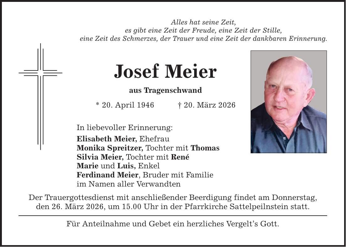Alles hat seine Zeit, es gibt eine Zeit der Freude, eine Zeit der Stille, eine Zeit des Schmerzes, der Trauer und eine Zeit der dankbaren Erinnerung. Josef Meier aus Tragenschwand * 20. April 1946 _ 20. März 2026 In liebevoller Erinnerung: Elisabeth Meier, Ehefrau Monika Spreitzer, Tochter mit Thomas Silvia Meier, Tochter mit René Marie und Luis, Enkel Ferdinand Meier, Bruder mit Familie im Namen aller Verwandten Der Trauergottesdienst mit anschließender Beerdigung findet am Donnerstag, den 26. März 2026, um 15.00 Uhr in der Pfarrkirche Sattelpeilnstein statt. Für Anteilnahme und Gebet ein herzliches Vergelt's Gott.