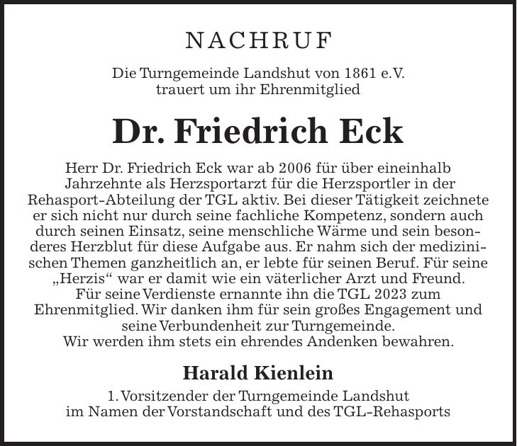 Nachruf Die Turngemeinde Landshut von 1861 e.V. trauert um ihr Ehrenmitglied Dr. Friedrich Eck Herr Dr. Friedrich Eck war ab 2006 für über eineinhalb Jahrzehnte als Herzsportarzt für die Herzsportler in der Rehasport-Abteilung der TGL aktiv. Bei dieser Tätigkeit zeichnete er sich nicht nur durch seine fachliche Kompetenz, sondern auch durch seinen Einsatz, seine menschliche Wärme und sein besonderes Herzblut für diese Aufgabe aus. Er nahm sich der medizinischen Themen ganzheitlich an, er lebte für seinen Beruf. Für seine 'Herzis' war er damit wie ein väterlicher Arzt und Freund. Für seine Verdienste ernannte ihn die TGL 2023 zum Ehrenmitglied. Wir danken ihm für sein großes Engagement und seine Verbundenheit zur Turngemeinde. Wir werden ihm stets ein ehrendes Andenken bewahren. Harald Kienlein 1. Vorsitzender der Turngemeinde Landshut im Namen der Vorstandschaft und des TGL-Rehasports