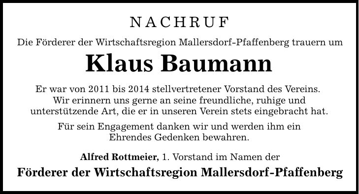 NACHRUF Die Förderer der Wirtschaftsregion Mallersdorf-Pfaffenberg trauern um Klaus Baumann Er war von 2011 bis 2014 stellvertretener Vorstand des Vereins. Wir erinnern uns gerne an seine freundliche, ruhige und unterstützende Art, die er in unseren Verein stets eingebracht hat. Für sein Engagement danken wir und werden ihm ein Ehrendes Gedenken bewahren. Alfred Rottmeier, 1. Vorstand im Namen der Förderer der Wirtschaftsregion Mallersdorf-Pfaffenberg