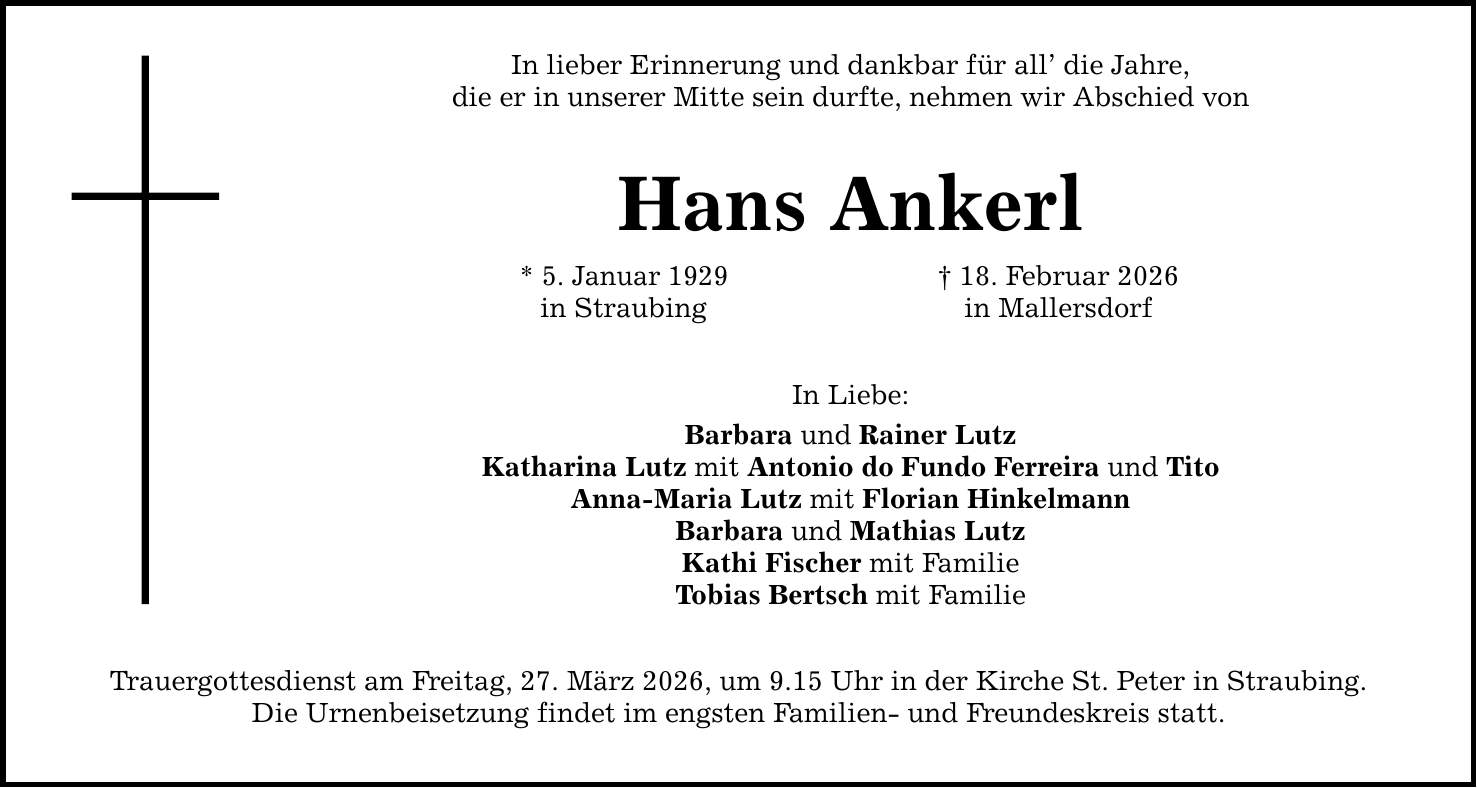 In lieber Erinnerung und dankbar für all' die Jahre, die er in unserer Mitte sein durfte, nehmen wir Abschied von Hans Ankerl * 5. Januar 1929 in Straubing In Liebe: Barbara und Rainer Lutz Katharina Lutz mit Antonio do Fundo Ferreira und Tito Anna-Maria Lutz mit Florian Hinkelmann Barbara und Mathias Lutz Kathi Fischer mit Familie Tobias Bertsch mit Familie Trauergottesdienst am Freitag, 27. März 2026, um 9.15 Uhr in der Kirche St. Peter in Straubing. Die Urnenbeisetzung findet im engsten Familien- und Freundeskreis statt. _ 18. Februar 2026 in Mallersdorf