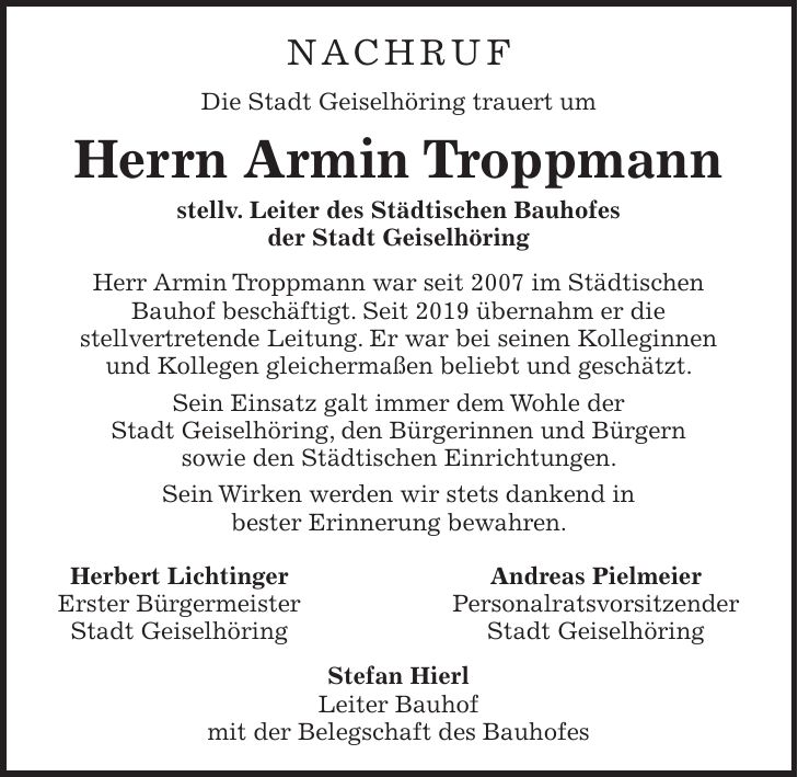 NACHRUF Die Stadt Geiselhöring trauert um Herrn Armin Troppmann stellv. Leiter des Städtischen Bauhofes der Stadt Geiselhöring Herr Armin Troppmann war seit 2007 im Städtischen Bauhof beschäftigt. Seit 2019 übernahm er die stellvertretende Leitung. Er war bei seinen Kolleginnen und Kollegen gleichermaßen beliebt und geschätzt. Sein Einsatz galt immer dem Wohle der Stadt Geiselhöring, den Bürgerinnen und Bürgern sowie den Städtischen Einrichtungen. Sein Wirken werden wir stets dankend in bester Erinnerung bewahren. Herbert Lichtinger Andreas Pielmeier Erster Bürgermeister Personalratsvorsitzender Stadt Geiselhöring Stadt Geiselhöring Stefan Hierl Leiter Bauhof mit der Belegschaft des Bauhofes