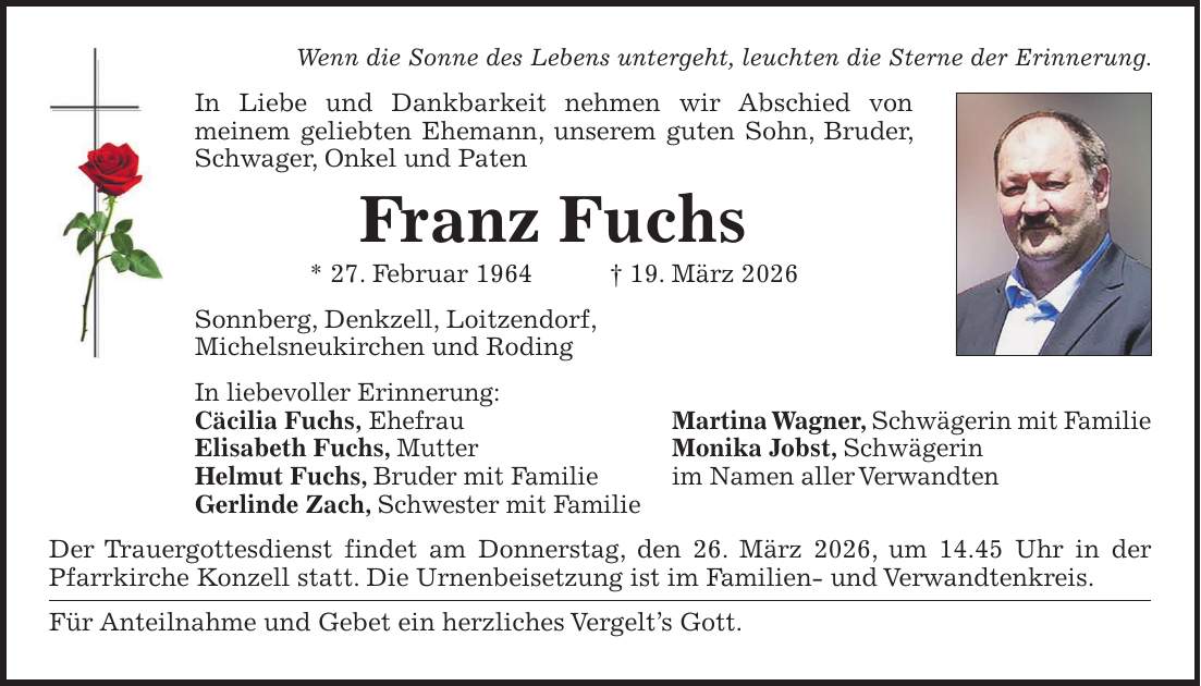 Wenn die Sonne des Lebens untergeht, leuchten die Sterne der Erinnerung. In Liebe und Dankbarkeit nehmen wir Abschied von meinem geliebten Ehemann, unserem guten Sohn, Bruder, Schwager, Onkel und Paten Franz Fuchs * 27. Februar 1964 + 19. März 2026 Sonnberg, Denkzell, Loitzendorf, Michelsneukirchen und Roding In liebevoller Erinnerung: Cäcilia Fuchs, Ehefrau Martina Wagner, Schwägerin mit Familie Elisabeth Fuchs, Mutter Monika Jobst, Schwägerin Helmut Fuchs, Bruder mit Familie im Namen aller Verwandten Gerlinde Zach, Schwester mit Familie Der Trauergottesdienst findet am Donnerstag, den 26. März 2026, um 14.45 Uhr in der Pfarrkirche Konzell statt. Die Urnenbeisetzung ist im Familien- und Verwandtenkreis. Für Anteilnahme und Gebet ein herzliches Vergelt's Gott.