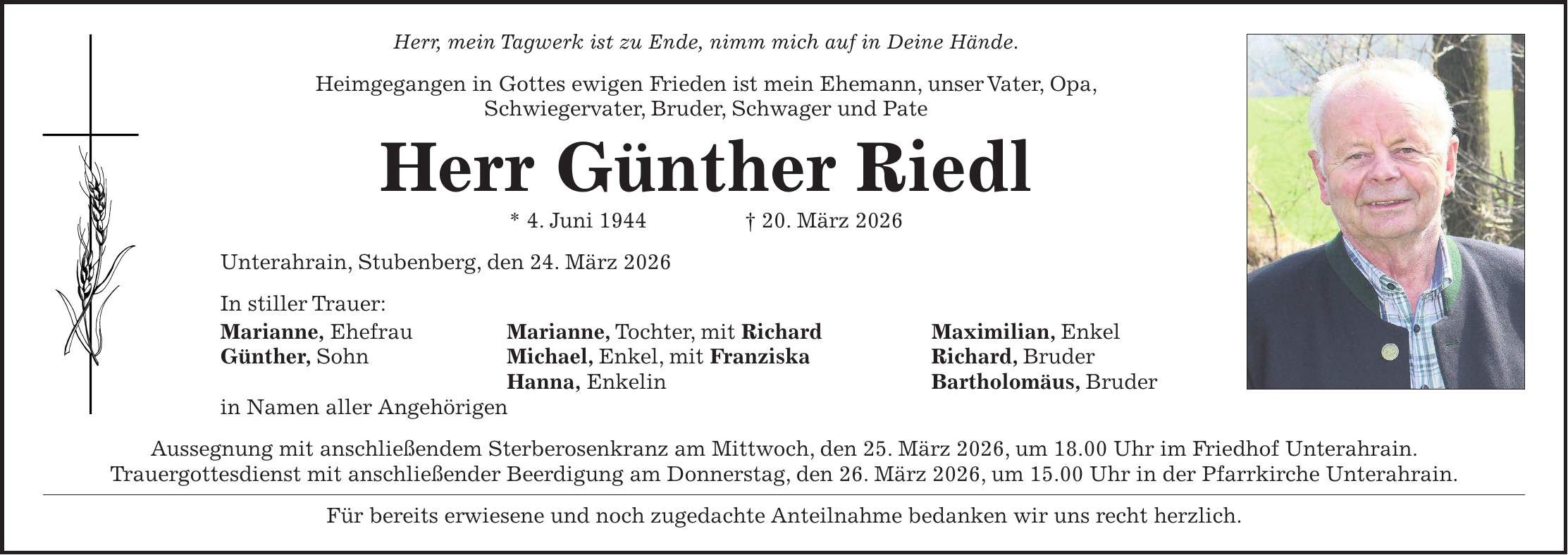 Herr, mein Tagwerk ist zu Ende, nimm mich auf in Deine Hände. Heimgegangen in Gottes ewigen Frieden ist mein Ehemann, unser Vater, Opa, Schwiegervater, Bruder, Schwager und Pate Herr Günther Riedl * 4. Juni 1944 + 20. März 2026 Unterahrain, Stubenberg, den 24. März 2026 In stiller Trauer: Marianne, Ehefrau Marianne, Tochter, mit Richard Maximilian, Enkel Günther, Sohn Michael, Enkel, mit Franziska Richard, Bruder Hanna, Enkelin Bartholomäus, Bruder in Namen aller Angehörigen Aussegnung mit anschließendem Sterberosenkranz am Mittwoch, den 25. März 2026, um 18.00 Uhr im Friedhof Unterahrain. Trauergottesdienst mit anschließender Beerdigung am Donnerstag, den 26. März 2026, um 15.00 Uhr in der Pfarrkirche Unterahrain. Für bereits erwiesene und noch zugedachte Anteilnahme bedanken wir uns recht herzlich.