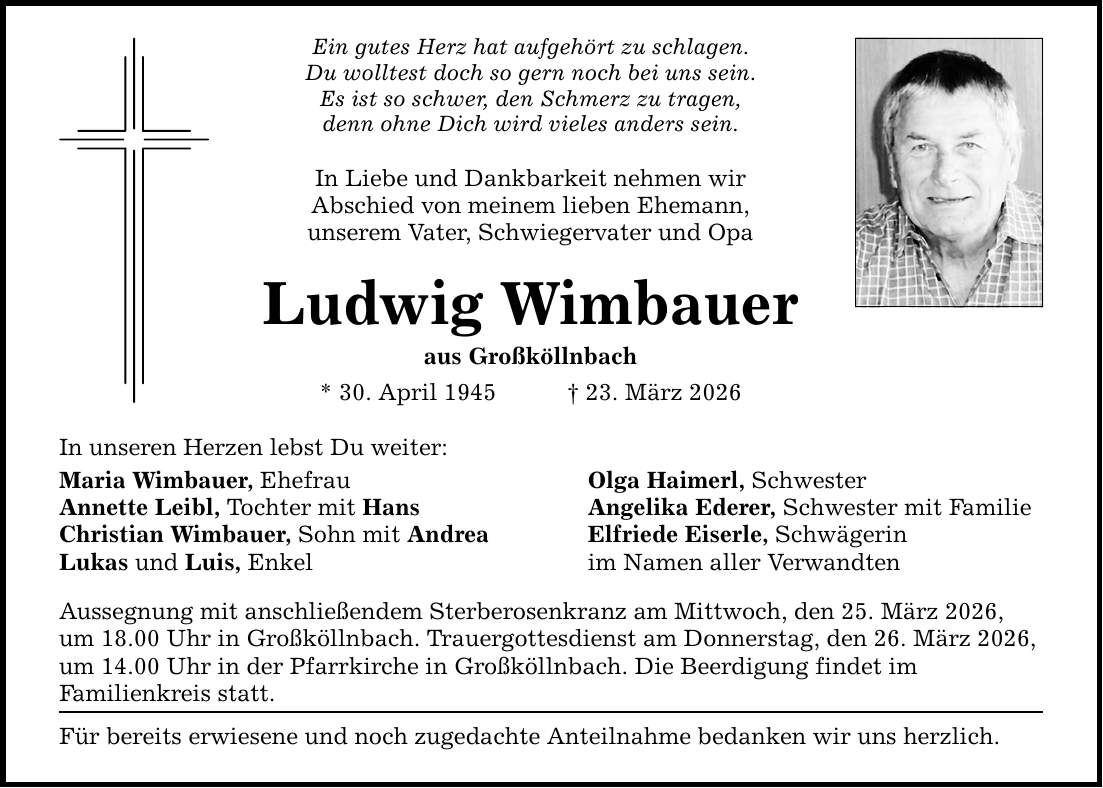 Ein gutes Herz hat aufgehört zu schlagen. Du wolltest doch so gern noch bei uns sein. Es ist so schwer, den Schmerz zu tragen, denn ohne Dich wird vieles anders sein. In Liebe und Dankbarkeit nehmen wir Abschied von meinem lieben Ehemann, unserem Vater, Schwiegervater und Opa Ludwig Wimbauer aus Großköllnbach * 30. April 1945 _ 23. März 2026 In unseren Herzen lebst Du weiter: Maria Wimbauer, Ehefrau Olga Haimerl, Schwester Annette Leibl, Tochter mit Hans Angelika Ederer, Schwester mit Familie Christian Wimbauer, Sohn mit Andrea Elfriede Eiserle, Schwägerin Lukas und Luis, Enkel im Namen aller Verwandten Aussegnung mit anschließendem Sterberosenkranz am Mittwoch, den 25. März 2026, um 18.00 Uhr in Großköllnbach. Trauergottesdienst am Donnerstag, den 26. März 2026, um 14.00 Uhr in der Pfarrkirche in Großköllnbach. Die Beerdigung findet im Familienkreis statt. Für bereits erwiesene und noch zugedachte Anteilnahme bedanken wir uns herzlich.