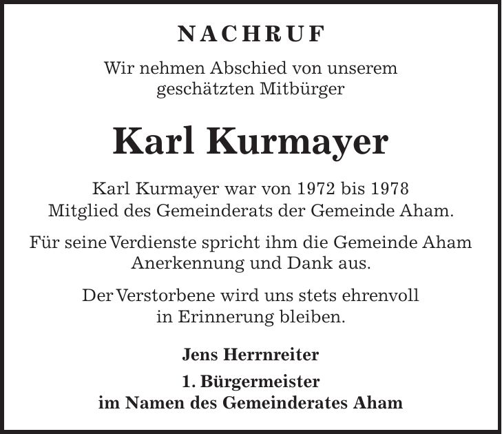 Nachruf Wir nehmen Abschied von unserem geschätzten Mitbürger Karl Kurmayer Karl Kurmayer war von 1972 bis 1978 Mitglied des Gemeinderats der Gemeinde Aham. Für seine Verdienste spricht ihm die Gemeinde Aham Anerkennung und Dank aus. Der Verstorbene wird uns stets ehrenvoll in Erinnerung bleiben. Jens Herrnreiter 1. Bürgermeister im Namen des Gemeinderates Aham