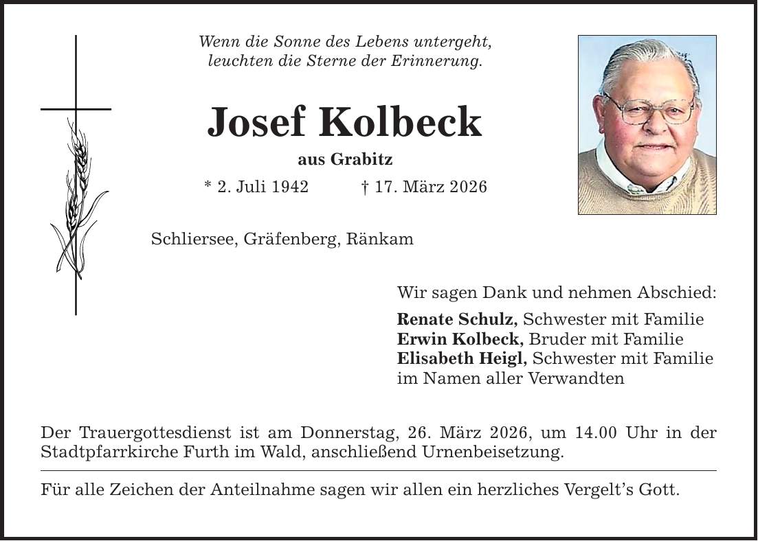 Wenn die Sonne des Lebens untergeht, leuchten die Sterne der Erinnerung. Josef Kolbeck aus Grabitz * 2. Juli 1942 _ 17. März 2026 Schliersee, Gräfenberg, Ränkam Der Trauergottesdienst ist am Donnerstag, 26. März 2026, um 14.00 Uhr in der Stadtpfarrkirche Furth im Wald, anschließend Urnenbeisetzung. Für alle Zeichen der Anteilnahme sagen wir allen ein herzliches Vergelt's Gott. Wir sagen Dank und nehmen Abschied: Renate Schulz, Schwester mit Familie Erwin Kolbeck, Bruder mit Familie Elisabeth Heigl, Schwester mit Familie im Namen aller Verwandten