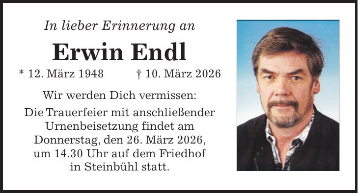 In lieber Erinnerung an Erwin Endl * 12. März 1948+ 10. März 2026 Wir werden Dich vermissen: Die Trauerfeier mit anschließender Urnenbeisetzung findet am Donnerstag, den 26. März 2026, um 14.30 Uhr auf dem Friedhof in Steinbühl statt.