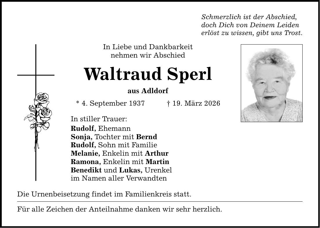 Schmerzlich ist der Abschied,doch Dich von Deinem Leidenerlöst zu wissen, gibt uns Trost.In Liebe und Dankbarkeitnehmen wir Abschied Waltraud Sperlaus Adldorf* 4. September 1937 _ 19. März 2026In stiller Trauer:Rudolf, EhemannSonja, Tochter mit BerndRudolf, Sohn mit FamilieMelanie, Enkelin mit ArthurRamona, Enkelin mit MartinBenedikt und Lukas, Urenkel im Namen aller VerwandtenDie Urnenbeisetzung findet im Familienkreis statt. Für alle Zeichen der Anteilnahme danken wir sehr herzlich.