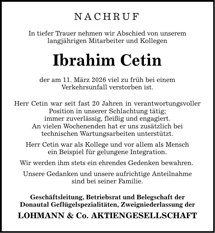 Nachruf In tiefer Trauer nehmen wir Abschied von unserem langjährigen Mitarbeiter und Kollegen Ibrahim Cetin der am 11. März 2026 viel zu früh bei einem Verkehrsunfall verstorben ist. Herr Cetin war seit fast 20 Jahren in verantwortungsvoller Position in unserer Schlachtung tätig; immer zuverlässig, fleißig und engagiert. An vielen Wochenenden hat er uns zusätzlich bei technischen Wartungsarbeiten unterstützt. Herr Cetin war als Kollege und vor allem als Mensch ein Beispiel für gelungene Integration. Wir werden ihm stets ein ehrendes Gedenken bewahren. Unsere Gedanken und unsere aufrichtige Anteilnahme sind bei seiner Familie. Geschäftsleitung, Betriebsrat und Belegschaft der Donautal Geflügelspezialitäten, Zweigniederlassung der LOHMANN & Co. AKTIENGESELLSCHAFT