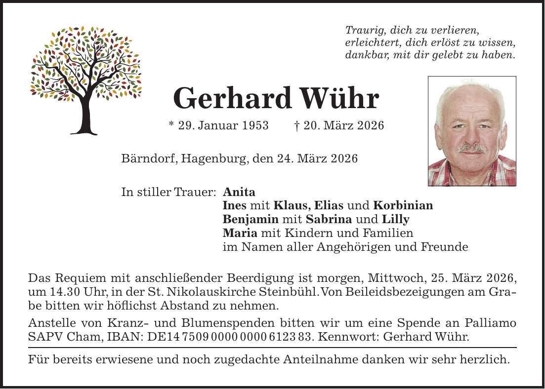 Traurig, dich zu verlieren, erleichtert, dich erlöst zu wissen, dankbar, mit dir gelebt zu haben. Gerhard Wühr * 29. Januar 1953 + 20. März 2026 Bärndorf, Hagenburg, den 24. März 2026 In stiller Trauer: Anita Ines mit Klaus, Elias und Korbinian Benjamin mit Sabrina und Lilly Maria mit Kindern und Familien im Namen aller Angehörigen und Freunde Das Requiem mit anschließender Beerdigung ist morgen, Mittwoch, 25. März 2026, um 14.30 Uhr, in der St. Nikolauskirche Steinbühl. Von Beileidsbezeigungen am Grabe bitten wir höflichst Abstand zu nehmen. Anstelle von Kranz- und Blumenspenden bitten wir um eine Spende an Palliamo SAPV Cham, IBAN: DE***. Kennwort: Gerhard Wühr. Für bereits erwiesene und noch zugedachte Anteilnahme danken wir sehr herzlich.