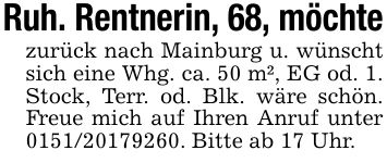 Ruh. Rentnerin, 68, möchtezurück nach Mainburg u. wünscht sich eine Whg. ca. 50 m², EG od. 1. Stock, Terr. od. Blk. wäre schön. Freue mich auf Ihren Anruf unter ***. Bitte ab 17 Uhr.
