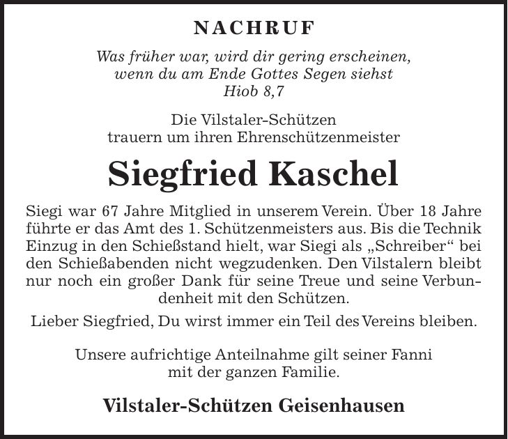  NACHRUF Was früher war, wird dir gering erscheinen, wenn du am Ende Gottes Segen siehst Hiob 8,7 Die Vilstaler-Schützen trauern um ihren Ehrenschützenmeister Siegfried Kaschel Siegi war 67 Jahre Mitglied in unserem Verein. Über 18 Jahre führte er das Amt des 1. Schützenmeisters aus. Bis die Technik Einzug in den Schießstand hielt, war Siegi als 'Schreiber' bei den Schießabenden nicht wegzudenken. Den Vilstalern bleibt nur noch ein großer Dank für seine Treue und seine Verbundenheit mit den Schützen. Lieber Siegfried, Du wirst immer ein Teil des Vereins bleiben. Unsere aufrichtige Anteilnahme gilt seiner Fanni mit der ganzen Familie. Vilstaler-Schützen Geisenhausen 