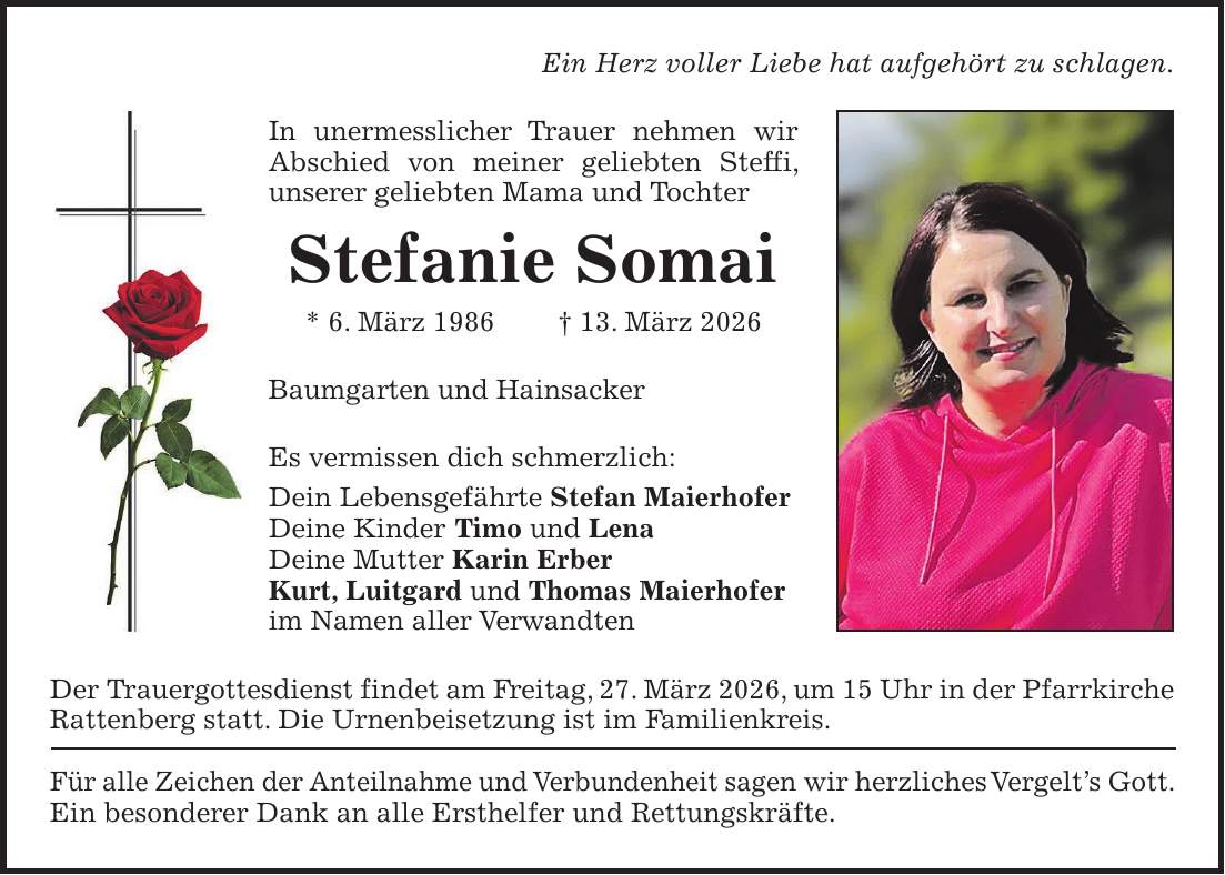Ein Herz voller Liebe hat aufgehört zu schlagen. In unermesslicher Trauer nehmen wir Abschied von meiner geliebten Steffi, unserer geliebten Mama und Tochter Stefanie Somai * 6. März 1986 + 13. März 2026 Baumgarten und Hainsacker Es vermissen dich schmerzlich: Dein Lebensgefährte Stefan Maierhofer Deine Kinder Timo und Lena Deine Mutter Karin Erber Kurt, Luitgard und Thomas Maierhofer im Namen aller Verwandten Der Trauergottesdienst findet am Freitag, 27. März 2026, um 15 Uhr in der Pfarrkirche Rattenberg statt. Die Urnenbeisetzung ist im Familienkreis. Für alle Zeichen der Anteilnahme und Verbundenheit sagen wir herzliches Vergelt's Gott. Ein besonderer Dank an alle Ersthelfer und Rettungskräfte.