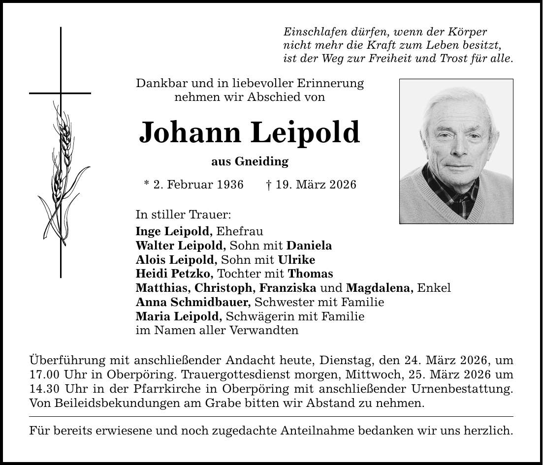 Einschlafen dürfen, wenn der Körper nicht mehr die Kraft zum Leben besitzt, ist der Weg zur Freiheit und Trost für alle. Dankbar und in liebevoller Erinnerung nehmen wir Abschied von Johann Leipold aus Gneiding * 2. Februar 1936 _ 19. März 2026 In stiller Trauer: Inge Leipold, Ehefrau Walter Leipold, Sohn mit Daniela Alois Leipold, Sohn mit Ulrike Heidi Petzko, Tochter mit Thomas Matthias, Christoph, Franziska und Magdalena, Enkel Anna Schmidbauer, Schwester mit Familie Maria Leipold, Schwägerin mit Familie im Namen aller Verwandten Überführung mit anschließender Andacht heute, Dienstag, den 24. März 2026, um 17.00 Uhr in Oberpöring. Trauergottesdienst morgen, Mittwoch, 25. März 2026 um 14.30 Uhr in der Pfarrkirche in Oberpöring mit anschließender Urnenbestattung. Von Beileidsbekundungen am Grabe bitten wir Abstand zu nehmen. Für bereits erwiesene und noch zugedachte Anteilnahme bedanken wir uns herzlich.