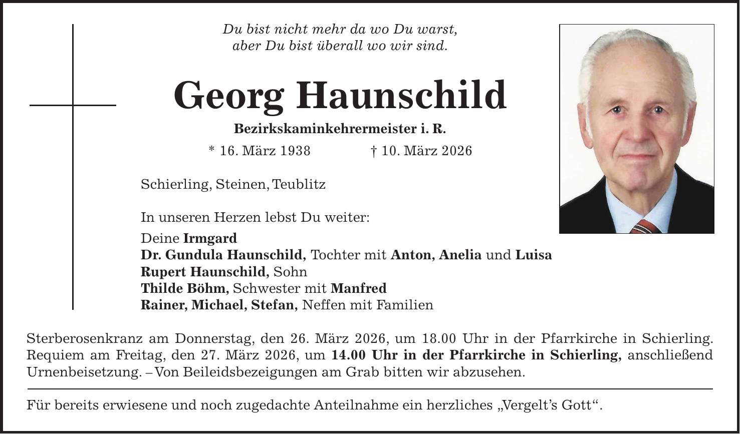 Du bist nicht mehr da wo Du warst, aber Du bist überall wo wir sind. Georg Haunschild Bezirkskaminkehrermeister i. R. * 16. März 1938 + 10. März 2026 Schierling, Steinen, Teublitz In unseren Herzen lebst Du weiter: Deine Irmgard Dr. Gundula Haunschild, Tochter mit Anton, Anelia und Luisa Rupert Haunschild, Sohn Thilde Böhm, Schwester mit Manfred Rainer, Michael, Stefan, Neffen mit Familien Sterberosenkranz am Donnerstag, den 26. März 2026, um 18.00 Uhr in der Pfarrkirche in Schierling. Requiem am Freitag, den 27. März 2026, um 14.00 Uhr in der Pfarrkirche in Schierling, anschließend Urnenbeisetzung. - Von Beileidsbezeigungen am Grab bitten wir abzusehen. Für bereits erwiesene und noch zugedachte Anteilnahme ein herzliches 'Vergelt's Gott'.