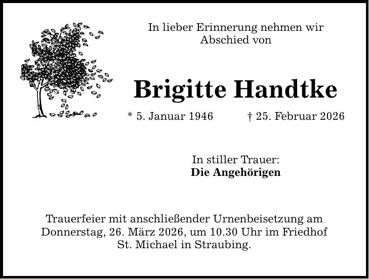 In lieber Erinnerung nehmen wir Abschied von Brigitte Handtke * 5. Januar 1946 _ 25. Februar 2026 In stiller Trauer: Die Angehörigen Trauerfeier mit anschließender Urnenbeisetzung am Donnerstag, 26. März 2026, um 10.30 Uhr im Friedhof St. Michael in Straubing.