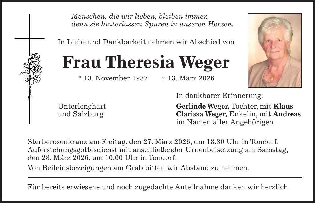 Menschen, die wir lieben, bleiben immer, denn sie hinterlassen Spuren in unseren Herzen. In Liebe und Dankbarkeit nehmen wir Abschied von Frau Theresia Weger * 13. November 1937 + 13. März 2026 In dankbarer Erinnerung: Unterlenghart Gerlinde Weger, Tochter, mit Klaus und Salzburg Clarissa Weger, Enkelin, mit Andreas im Namen aller Angehörigen Sterberosenkranz am Freitag, den 27. März 2026, um 18.30 Uhr in Tondorf. Auferstehungsgottesdienst mit anschließender Urnenbeisetzung am Samstag, den 28. März 2026, um 10.00 Uhr in Tondorf. Von Beileidsbezeigungen am Grab bitten wir Abstand zu nehmen. Für bereits erwiesene und noch zugedachte Anteilnahme danken wir herzlich.