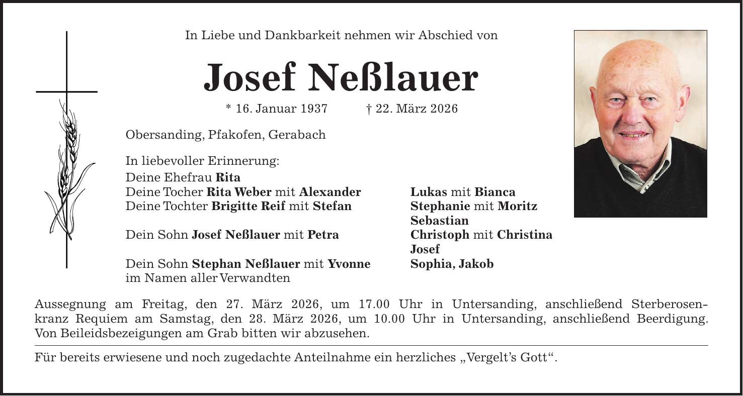 In Liebe und Dankbarkeit nehmen wir Abschied von Josef Neßlauer * 16. Januar 1937 + 22. März 2026 Obersanding, Pfakofen, Gerabach In liebevoller Erinnerung: Deine Ehefrau Rita Deine Tocher Rita Weber mit Alexander Lukas mit Bianca Deine Tochter Brigitte Reif mit Stefan Stephanie mit Moritz Sebastian Dein Sohn Josef Neßlauer mit Petra Christoph mit Christina Josef Dein Sohn Stephan Neßlauer mit Yvonne Sophia, Jakob im Namen aller Verwandten Aussegnung am Freitag, den 27. März 2026, um 17.00 Uhr in Untersanding, anschließend Sterberosenkranz Requiem am Samstag, den 28. März 2026, um 10.00 Uhr in Untersanding, anschließend Beerdigung. Von Beileidsbezeigungen am Grab bitten wir abzusehen. Für bereits erwiesene und noch zugedachte Anteilnahme ein herzliches 'Vergelt's Gott'.