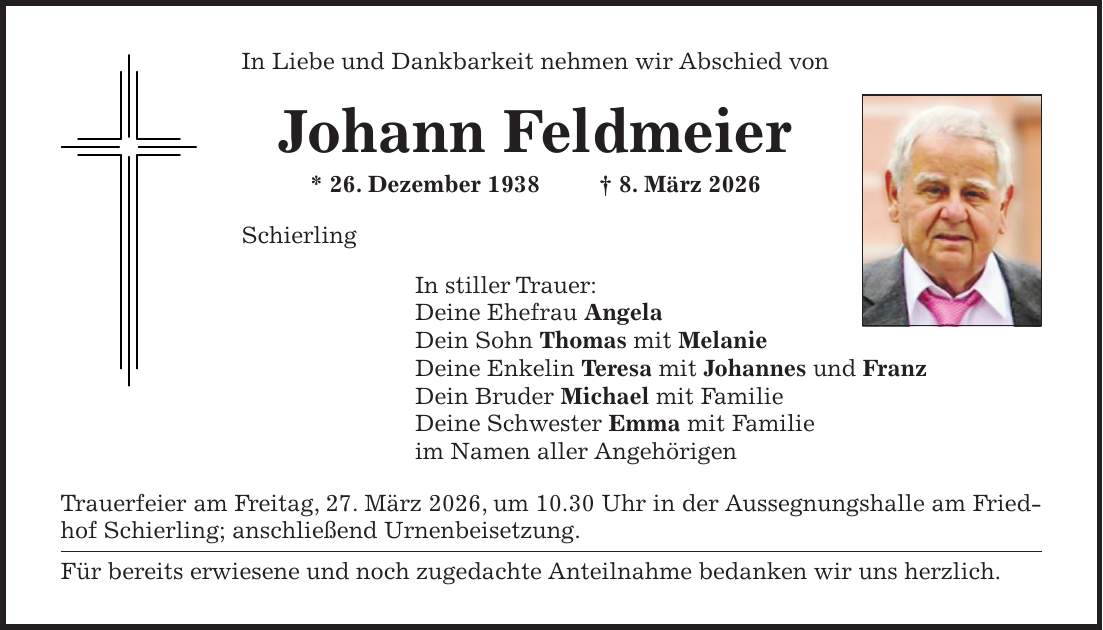 In Liebe und Dankbarkeit nehmen wir Abschied von Johann Feldmeier * 26. Dezember 1938 + 8. März 2026 Schierling In stiller Trauer: Deine Ehefrau Angela Dein Sohn Thomas mit Melanie Deine Enkelin Teresa mit Johannes und Franz Dein Bruder Michael mit Familie Deine Schwester Emma mit Familie im Namen aller Angehörigen Trauerfeier am Freitag, 27. März 2026, um 10.30 Uhr in der Aussegnungshalle am Friedhof Schierling; anschließend Urnenbeisetzung. Für bereits erwiesene und noch zugedachte Anteilnahme bedanken wir uns herzlich.