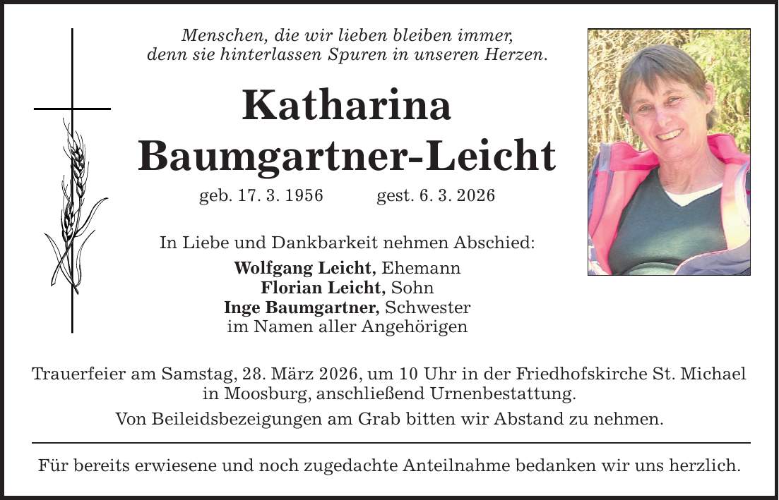 Menschen, die wir lieben bleiben immer, denn sie hinterlassen Spuren in unseren Herzen. Katharina Baumgartner-Leicht geb. 17. 3. 1956 gest. 6. 3. 2026 In Liebe und Dankbarkeit nehmen Abschied: Wolfgang Leicht, Ehemann Florian Leicht, Sohn Inge Baumgartner, Schwester im Namen aller Angehörigen Trauerfeier am Samstag, 28. März 2026, um 10 Uhr in der Friedhofskirche St. Michael in Moosburg, anschließend Urnenbestattung. Von Beileidsbezeigungen am Grab bitten wir Abstand zu nehmen. Für bereits erwiesene und noch zugedachte Anteilnahme bedanken wir uns herzlich.