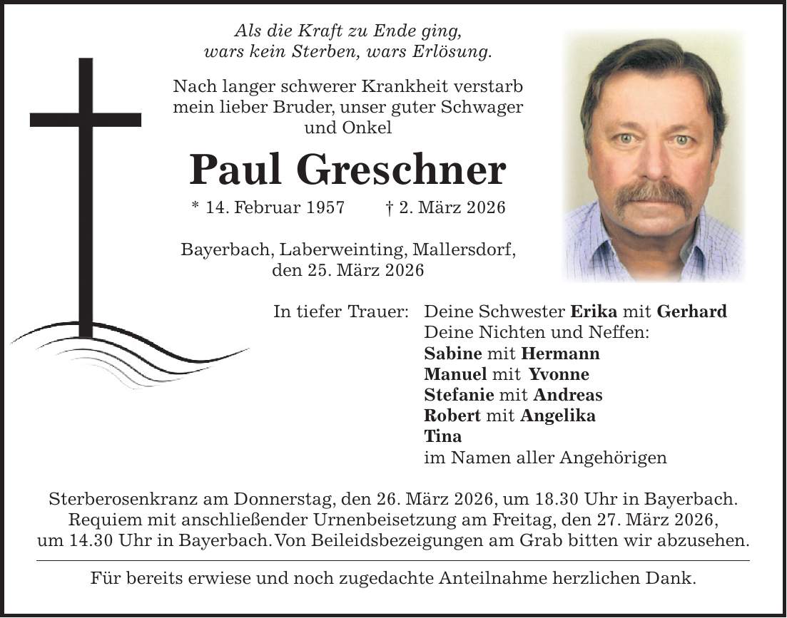  Als die Kraft zu Ende ging, wars kein Sterben, wars Erlösung. Nach langer schwerer Krankheit verstarb mein lieber Bruder, unser guter Schwager und Onkel Paul Greschner * 14. Februar 1957 + 2. März 2026 Bayerbach, Laberweinting, Mallersdorf, den 25. März 2026 In tiefer Trauer: Deine Schwester Erika mit Gerhard Deine Nichten und Neffen: Sabine mit Hermann Manuel mit Yvonne Stefanie mit Andreas Robert mit Angelika Tina im Namen aller Angehörigen Sterberosenkranz am Donnerstag, den 26. März 2026, um 18.30 Uhr in Bayerbach. Requiem mit anschließender Urnenbeisetzung am Freitag, den 27. März 2026, um 14.30 Uhr in Bayerbach. Von Beileidsbezeigungen am Grab bitten wir abzusehen. Für bereits erwiese und noch zugedachte Anteilnahme herzlichen Dank.