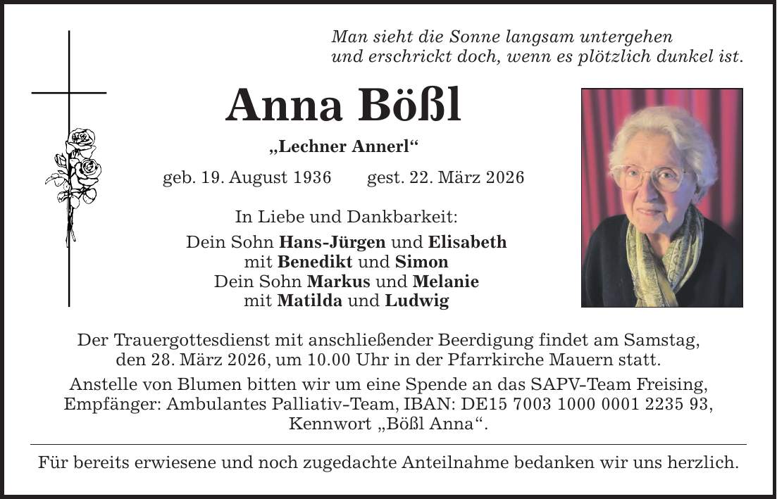 Man sieht die Sonne langsam untergehen und erschrickt doch, wenn es plötzlich dunkel ist. Anna Bößl 'Lechner Annerl' geb. 19. August 1936 gest. 22. März 2026 In Liebe und Dankbarkeit: Dein Sohn Hans-Jürgen und Elisabeth mit Benedikt und Simon Dein Sohn Markus und Melanie mit Matilda und Ludwig Der Trauergottesdienst mit anschließender Beerdigung findet am Samstag, den 28. März 2026, um 10.00 Uhr in der Pfarrkirche Mauern statt. Anstelle von Blumen bitten wir um eine Spende an das SAPV-Team Freising, Empfänger: Ambulantes Palliativ-Team, IBAN: DE***, Kennwort 'Bößl Anna'. Für bereits erwiesene und noch zugedachte Anteilnahme bedanken wir uns herzlich.