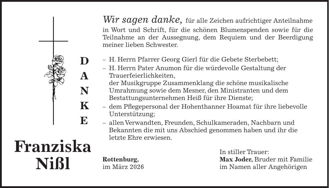 Wir sagen danke, für alle Zeichen aufrichtiger Anteilnahme in Wort und Schrift, für die schönen Blumenspenden sowie für die Teilnahme an der Aussegnung, dem Requiem und der Beerdigung meiner lieben Schwester. - H. Herrn Pfarrer Georg Gierl für die Gebete Sterbebett; - H. Herrn Pater Anumon für die würdevolle Gestaltung der Trauerfeierlichkeiten, der Musikgruppe Zusammenklang die schöne musikalische Umrahmung sowie dem Mesner, den Ministranten und dem Bestattungsunternehmen Heiß für ihre Dienste; - dem Pflegepersonal der Hohenthanner Hoamat für ihre liebevolle Unterstützung; - allen Verwandten, Freunden, Schulkameraden, Nachbarn und Bekannten die mit uns Abschied genommen haben und ihr die letzte Ehre erwiesen. In stiller Trauer: Rottenburg, Max Joder, Bruder mit Familie im März 2026 im Namen aller AngehörigenFranziska Nißld a n k e
