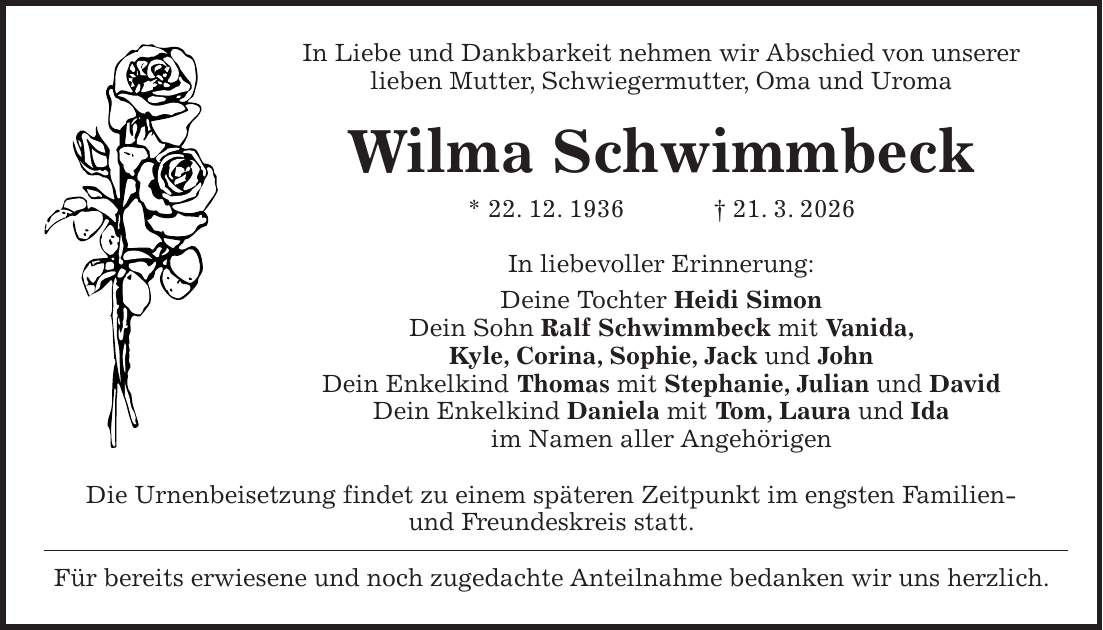 In Liebe und Dankbarkeit nehmen wir Abschied von unserer lieben Mutter, Schwiegermutter, Oma und Uroma Wilma Schwimmbeck * 22. 12. 1936 + 21. 3. 2026 In liebevoller Erinnerung: Deine Tochter Heidi Simon Dein Sohn Ralf Schwimmbeck mit Vanida, Kyle, Corina, Sophie, Jack und John Dein Enkelkind Thomas mit Stephanie, Julian und David Dein Enkelkind Daniela mit Tom, Laura und Ida im Namen aller Angehörigen Die Urnenbeisetzung findet zu einem späteren Zeitpunkt im engsten Familien- und Freundeskreis statt. Für bereits erwiesene und noch zugedachte Anteilnahme bedanken wir uns herzlich.