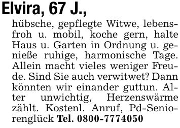 Elvira, 67 J., hübsche, gepflegte Witwe, lebensfroh u. mobil, koche gern, halte Haus u. Garten in Ordnung u. genieße ruhige, harmonische Tage. Allein macht vieles weniger Freude. Sind Sie auch verwitwet? Dann könnten wir einander guttun. Alter unwichtig, Herzenswärme zählt. Kostenl. Anruf, Pd-Seniorenglück Tel. ***