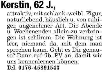 Kerstin, 62 J.,attraktiv, mit schlank-weibl. Figur, naturliebend, häuslich u. von ruhiger, angenehmer Art. Die Abende u. Wochenenden allein zu verbringen ist schlimm. Die Wohnung ist leer, niemand da, mit dem man sprechen kann. Geht es Dir genauso? Dann ruf üb. PV an, damit wir uns kennenlernen können.Tel. ***