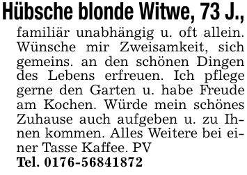 Hübsche blonde Witwe, 73 J.,familiär unabhängig u. oft allein. Wünsche mir Zweisamkeit, sich gemeins. an den schönen Dingen des Lebens erfreuen. Ich pflege gerne den Garten u. habe Freude am Kochen. Würde mein schönes Zuhause auch aufgeben u. zu Ihnen kommen. Alles Weitere bei einer Tasse Kaffee. PVTel. ***