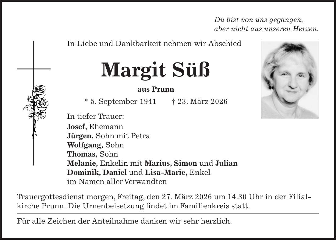 Du bist von uns gegangen, aber nicht aus unseren Herzen. In Liebe und Dankbarkeit nehmen wir Abschied Margit Süß aus Prunn * 5. September 1941 + 23. März 2026 In tiefer Trauer: Josef, Ehemann Jürgen, Sohn mit Petra Wolfgang, Sohn Thomas, Sohn Melanie, Enkelin mit Marius, Simon und Julian Dominik, Daniel und Lisa-Marie, Enkel im Namen aller Verwandten Trauergottesdienst morgen, Freitag, den 27. März 2026 um 14.30 Uhr in der Filialkirche Prunn. Die Urnenbeisetzung findet im Familienkreis statt. Für alle Zeichen der Anteilnahme danken wir sehr herzlich. 
