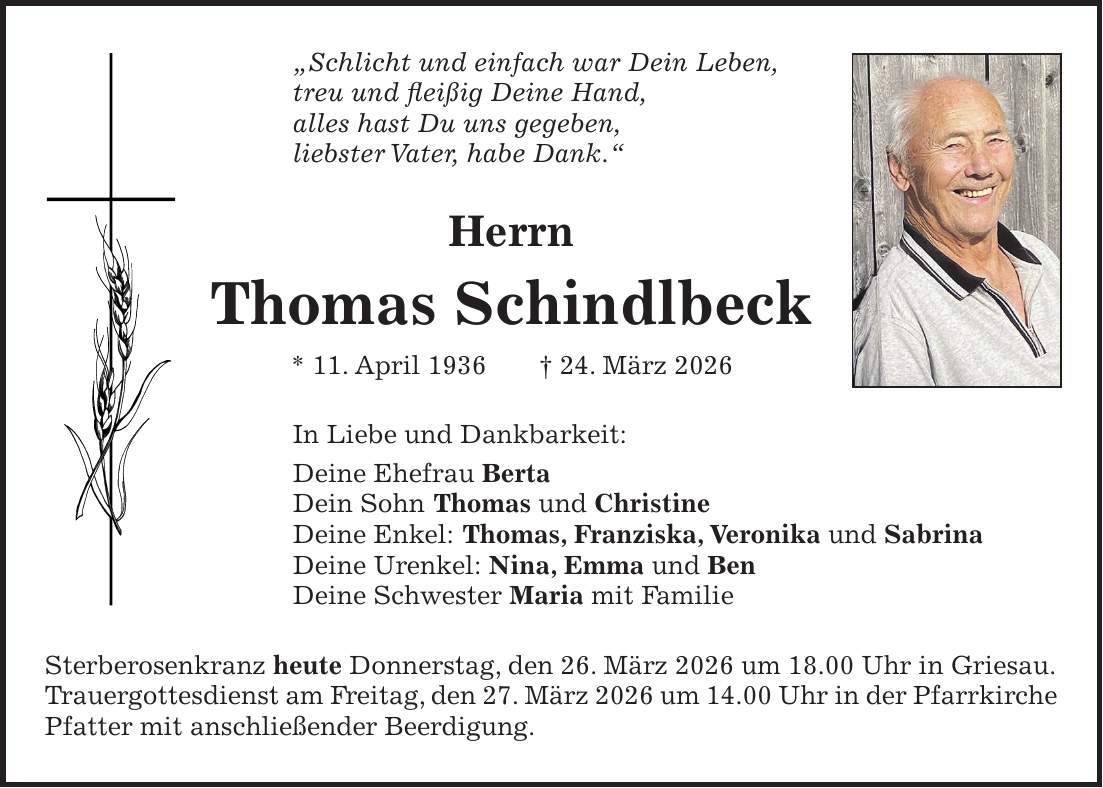 'Schlicht und einfach war Dein Leben, treu und fleißig Deine Hand, alles hast Du uns gegeben, liebster Vater, habe Dank.' Herrn Thomas Schindlbeck * 11. April 1936 + 24. März 2026 In Liebe und Dankbarkeit: Deine Ehefrau Berta Dein Sohn Thomas und Christine Deine Enkel: Thomas, Franziska, Veronika und Sabrina Deine Urenkel: Nina, Emma und Ben Deine Schwester Maria mit Familie Sterberosenkranz heute Donnerstag, den 26. März 2026 um 18.00 Uhr in Griesau. Trauergottesdienst am Freitag, den 27. März 2026 um 14.00 Uhr in der Pfarrkirche Pfatter mit anschließender Beerdigung. 