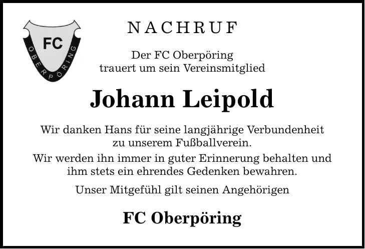 NachrufDer FC Oberpöringtrauert um sein VereinsmitgliedJohann LeipoldWir danken Hans für seine langjährige Verbundenheitzu unserem Fußballverein.Wir werden ihn immer in guter Erinnerung behalten und ihm stets ein ehrendes Gedenken bewahren.Unser Mitgefühl gilt seinen AngehörigenFC Oberpöring