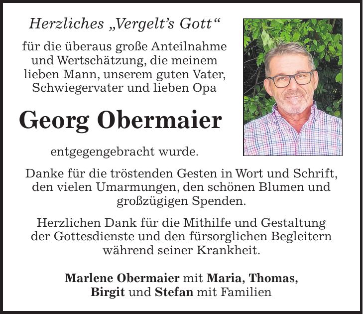 Herzliches 'Vergelt's Gott' für die überaus große Anteilnahme und Wertschätzung, die meinem lieben Mann, unserem guten Vater, Schwiegervater und lieben Opa Georg Obermaier entgegengebracht wurde. Danke für die tröstenden Gesten in Wort und Schrift, den vielen Umarmungen, den schönen Blumen und großzügigen Spenden. Herzlichen Dank für die Mithilfe und Gestaltung der Gottesdienste und den fürsorglichen Begleitern während seiner Krankheit. Marlene Obermaier mit Maria, Thomas, Birgit und Stefan mit Familien