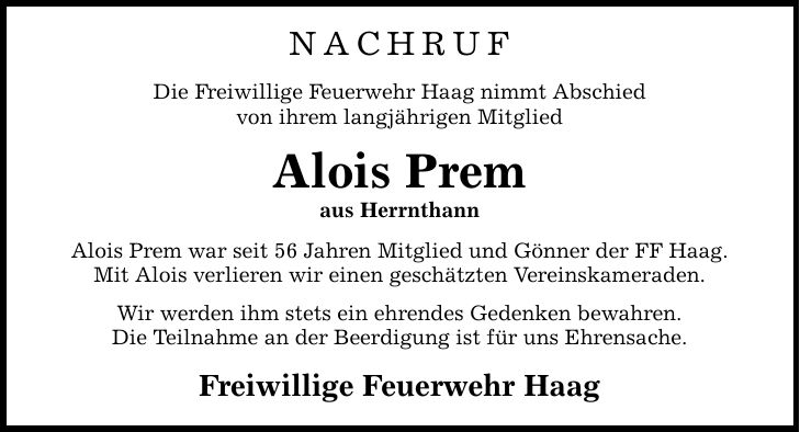 Nachruf Die Freiwillige Feuerwehr Haag nimmt Abschied von ihrem langjährigen Mitglied Alois Prem aus Herrnthann Alois Prem war seit 56 Jahren Mitglied und Gönner der FF Haag. Mit Alois verlieren wir einen geschätzten Vereinskameraden. Wir werden ihm stets ein ehrendes Gedenken bewahren. Die Teilnahme an der Beerdigung ist für uns Ehrensache. Freiwillige Feuerwehr Haag