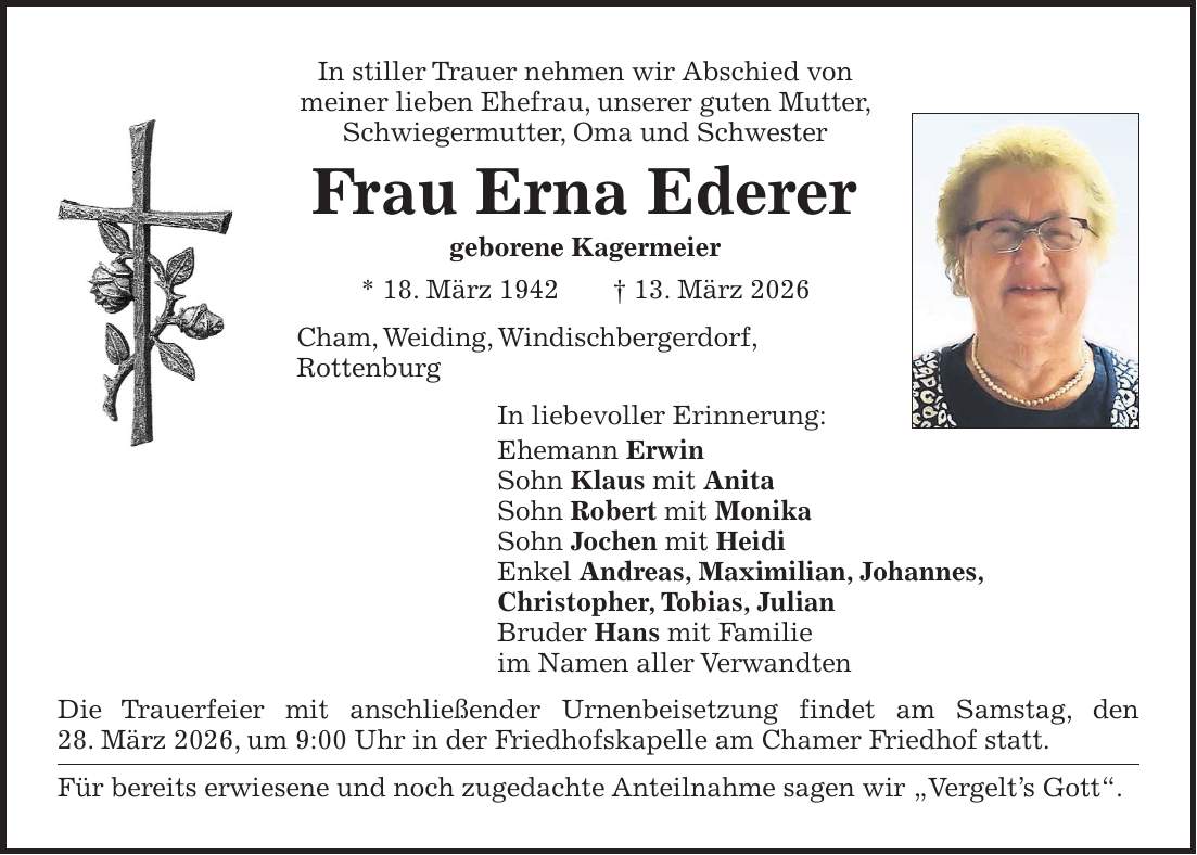 In stiller Trauer nehmen wir Abschied von meiner lieben Ehefrau, unserer guten Mutter, Schwiegermutter, Oma und Schwester Frau Erna Ederer geborene Kagermeier * 18. März 1942 + 13. März 2026 Cham, Weiding, Windischbergerdorf, Rottenburg In liebevoller Erinnerung: Ehemann Erwin Sohn Klaus mit Anita Sohn Robert mit Monika Sohn Jochen mit Heidi Enkel Andreas, Maximilian, Johannes, Christopher, Tobias, Julian Bruder Hans mit Familie im Namen aller Verwandten Die Trauerfeier mit anschließender Urnenbeisetzung findet am Samstag, den 28. März 2026, um 9:00 Uhr in der Friedhofskapelle am Chamer Friedhof statt. Für bereits erwiesene und noch zugedachte Anteilnahme sagen wir 'Vergelt's Gott'. 