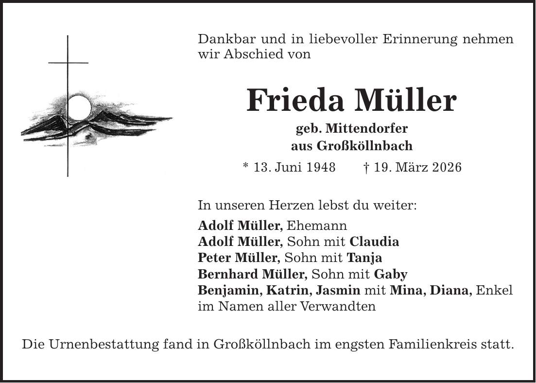 Dankbar und in liebevoller Erinnerung nehmen wir Abschied von Frieda Müller geb. Mittendorfer aus Großköllnbach * 13. Juni 1948 + 19. März 2026 In unseren Herzen lebst du weiter: Adolf Müller, Ehemann Adolf Müller, Sohn mit Claudia Peter Müller, Sohn mit Tanja Bernhard Müller, Sohn mit Gaby Benjamin, Katrin, Jasmin mit Mina, Diana, Enkel im Namen aller Verwandten Die Urnenbestattung fand in Großköllnbach im engsten Familienkreis statt.