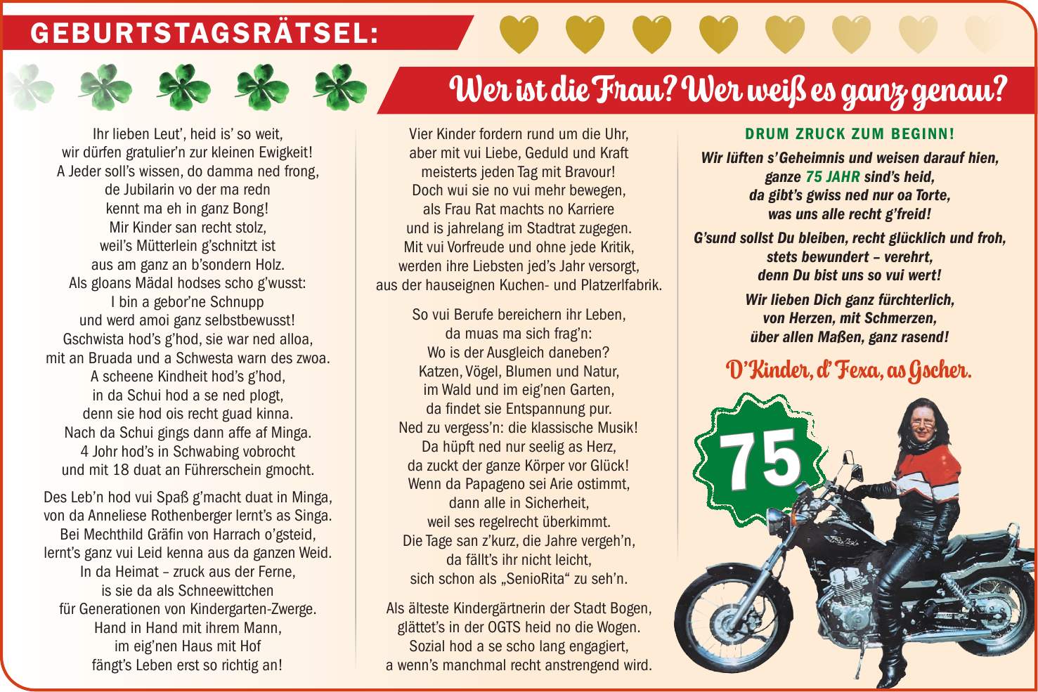 Ihr lieben Leut', heid is' so weit, wir dürfen gratulier'n zur kleinen Ewigkeit! A Jeder soll's wissen, do damma ned frong, de Jubilarin vo der ma redn kennt ma eh in ganz Bong! Mir Kinder san recht stolz, weil's Mütterlein g'schnitzt ist aus am ganz an b'sondern Holz. Als gloans Mädal hodses scho g'wusst: I bin a gebor'ne Schnupp und werd amoi ganz selbstbewusst! Gschwista hod's g'hod, sie war ned alloa, mit an Bruada und a Schwesta warn des zwoa. A scheene Kindheit hod's g'hod, in da Schui hod a se ned plogt, denn sie hod ois recht guad kinna. Nach da Schui gings dann affe af Minga. 4 Johr hod's in Schwabing vobrocht und mit 18 duat an Führerschein gmocht. Des Leb'n hod vui Spaß g'macht duat in Minga, von da Anneliese Rothenberger lernt's as Singa. Bei Mechthild Gräfin von Harrach o'gsteid, lernt's ganz vui Leid kenna aus da ganzen Weid. In da Heimat - zruck aus der Ferne, is sie da als Schneewittchen für Generationen von Kindergarten-Zwerge. Hand in Hand mit ihrem Mann, im eig'nen Haus mit Hof fängt's Leben erst so richtig an! Vier Kinder fordern rund um die Uhr, aber mit vui Liebe, Geduld und Kraft meisterts jeden Tag mit Bravour! Doch wui sie no vui mehr bewegen, als Frau Rat machts no Karriere und is jahrelang im Stadtrat zugegen. Mit vui Vorfreude und ohne jede Kritik, werden ihre Liebsten jed's Jahr versorgt, aus der hauseignen Kuchen- und Platzerlfabrik. So vui Berufe bereichern ihr Leben, da muas ma sich frag'n: Wo is der Ausgleich daneben? Katzen, Vögel, Blumen und Natur, im Wald und im eig'nen Garten, da findet sie Entspannung pur. Ned zu vergess'n: die klassische Musik! Da hüpft ned nur seelig as Herz, da zuckt der ganze Körper vor Glück! Wenn da Papageno sei Arie ostimmt, dann alle in Sicherheit, weil ses regelrecht überkimmt. Die Tage san z'kurz, die Jahre vergeh'n, da fällt's ihr nicht leicht, sich schon als 'SenioRita' zu seh'n. Als älteste Kindergärtnerin der Stadt Bogen, glättet's in der OGTS heid no die Wogen. Sozial hod a se scho lang engagiert, a wenn's manchmal recht anstrengend wird. Dru