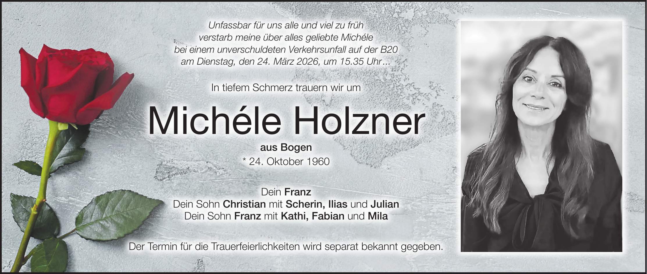 Unfassbar für uns alle und viel zu früh verstarb meine über alles geliebte Michéle bei einem unverschuldeten Verkehrsunfall auf der B20 am Dienstag, den 24. März 2026, um 15.35 Uhr ... In tiefem Schmerz trauern wir um Michéle Holzner aus Bogen * 24. Oktober 1960 Dein Franz Dein Sohn Christian mit Scherin, Ilias und Julian Dein Sohn Franz mit Kathi, Fabian und Mila Der Termin für die Trauerfeierlichkeiten wird separat bekannt gegeben.