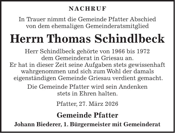 Nachruf In Trauer nimmt die Gemeinde Pfatter Abschied von dem ehemaligen Gemeinderatsmitglied Herrn Thomas Schindlbeck Herr Schindlbeck gehörte von 1966 bis 1972 dem Gemeinderat in Griesau an. Er hat in dieser Zeit seine Aufgaben stets gewissenhaft wahrgenommen und sich zum Wohl der damals eigenständigen Gemeinde Griesau verdient gemacht. Die Gemeinde Pfatter wird sein Andenken stets in Ehren halten. Pfatter, 27. März 2026 Gemeinde Pfatter Johann Biederer, 1. Bürgermeister mit Gemeinderat