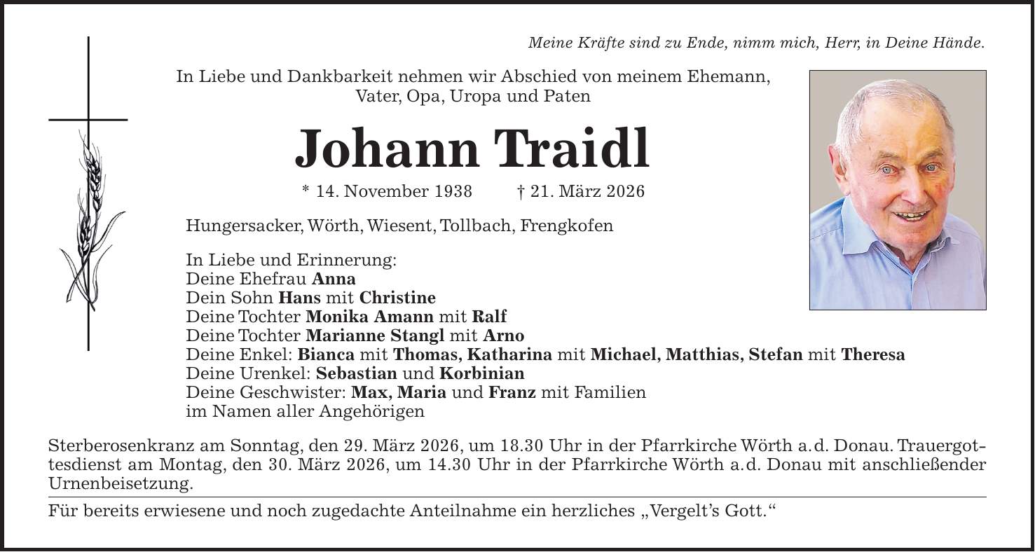 Meine Kräfte sind zu Ende, nimm mich, Herr, in Deine Hände. In Liebe und Dankbarkeit nehmen wir Abschied von meinem Ehemann, Vater, Opa, Uropa und Paten Johann Traidl * 14. November 1938 + 21. März 2026 Hungersacker, Wörth, Wiesent, Tollbach, Frengkofen In Liebe und Erinnerung: Deine Ehefrau Anna Dein Sohn Hans mit Christine Deine Tochter Monika Amann mit Ralf Deine Tochter Marianne Stangl mit Arno Deine Enkel: Bianca mit Thomas, Katharina mit Michael, Matthias, Stefan mit Theresa Deine Urenkel: Sebastian und Korbinian Deine Geschwister: Max, Maria und Franz mit Familien im Namen aller Angehörigen Sterberosenkranz am Sonntag, den 29. März 2026, um 18.30 Uhr in der Pfarrkirche Wörth a. d. Donau. Trauergottesdienst am Montag, den 30. März 2026, um 14.30 Uhr in der Pfarrkirche Wörth a. d. Donau mit anschließender Urnenbeisetzung. Für bereits erwiesene und noch zugedachte Anteilnahme ein herzliches 'Vergelt's Gott.'