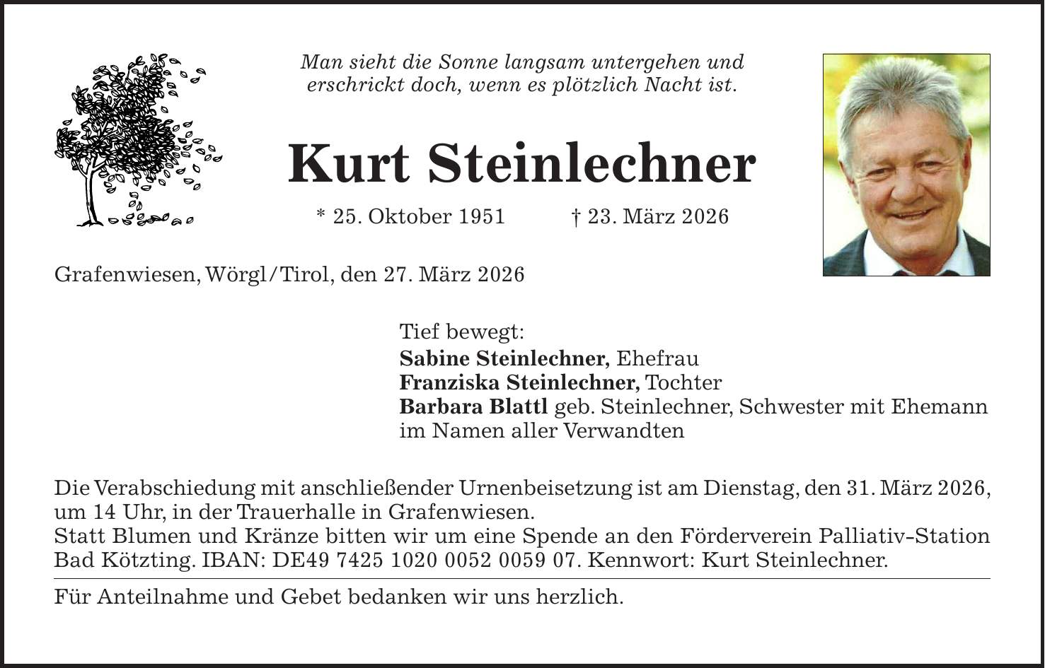Man sieht die Sonne langsam untergehen und erschrickt doch, wenn es plötzlich Nacht ist. Kurt Steinlechner * 25. Oktober 1951 + 23. März 2026 Grafenwiesen, Wörgl/Tirol, den 27. März 2026 Tief bewegt: Sabine Steinlechner, Ehefrau Franziska Steinlechner, Tochter Barbara Blattl geb. Steinlechner, Schwester mit Ehemann im Namen aller Verwandten Die Verabschiedung mit anschließender Urnenbeisetzung ist am Dienstag, den 31. März 2026, um 14 Uhr, in der Trauerhalle in Grafenwiesen. Statt Blumen und Kränze bitten wir um eine Spende an den Förderverein Palliativ-Station Bad Kötzting. IBAN: DE***. Kennwort: Kurt Steinlechner. Für Anteilnahme und Gebet bedanken wir uns herzlich.