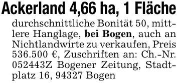 Ackerland 4,66 ha, 1 Flächedurchschnittliche Bonität 50, mittlere Hanglage, bei Bogen, auch an Nichtlandwirte zu verkaufen, Preis 536.500 €, Zuschriften an: Ch.-Nr. ***Z Bogener Zeitung, Stadtplatz 16, 94327 Bogen