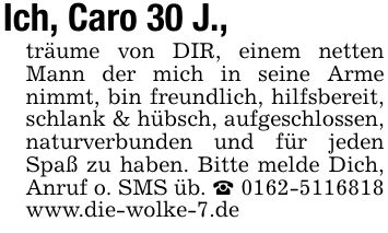 Ich, Caro 30 J.,träume von DIR, einem netten Mann der mich in seine Arme nimmt, bin freundlich, hilfsbereit, schlank & hübsch, aufgeschlossen, naturverbunden und für jeden Spaß zu haben. Bitte melde Dich, Anruf o. SMS üb. _ *** www.die-wolke-7.de