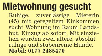 Mietwohnung gesucht Ruhige, zuverlässige Mieterin (45) mit geregeltem Einkommen sucht Wohnung im Raum Landshut. Einzug ab sofort. Mit einziehen würden zwei ältere, absolut ruhige und stubenreine Hunde. Mobil: ***