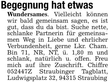 Begegnung hat etwas Wundersames. Vielleicht können wir bald gemeinsam sagen, es ist gut, dass du da bist. Suche nette, schlanke Partnerin für gemeinsamen Weg in Liebe und ehrlicher Verbundenheit, gerne Lkr. Cham. Bin 71, NR, NT, ü. 1,80 m und schlank, natürlich u. offen. Freu mich auf ihre Zuschrift. Chiffre ***Z Straubinger Tagblatt, Ludwigsplatz 32, 94315 Straubing