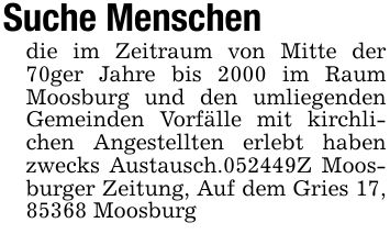 Suche Menschendie im Zeitraum von Mitte der 70ger Jahre bis 2000 im Raum Moosburg und den umliegenden Gemeinden Vorfälle mit kirchlichen Angestellten erlebt haben zwecks Austausch.***Z Moosburger Zeitung, Auf dem Gries 17, 85368 Moosburg