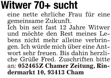 Witwer 70+ suchteine nette ehrliche Frau für eine gemeinsame Zukunft.Ich bin seit fast 12 Jahre Witwer und möchte den Rest meines Lebens nicht mehr alleine verbringen. Ich würde mich über eine Antwort sehr freuen. Bis dahin herzliche Grüße Fred. Zuschriften bitte an: ***Z Chamer Zeitung, Rindermarkt 10, 93413 Cham