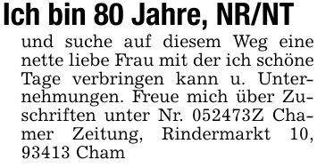 Ich bin 80 Jahre, NR/NTund suche auf diesem Weg eine nette liebe Frau mit der ich schöne Tage verbringen kann u. Unternehmungen. Freue mich über Zuschriften unter Nr. ***Z Chamer Zeitung, Rindermarkt 10, 93413 Cham